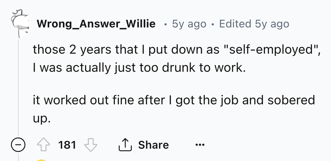 number - Wrong_Answer_Willie . 5y ago Edited 5y ago those 2 years that I put down as "selfemployed", I was actually just too drunk to work. it worked out fine after I got the job and sobered up. 181